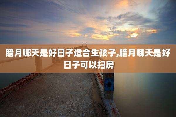 腊月哪天是好日子适合生孩子,腊月哪天是好日子可以扫房