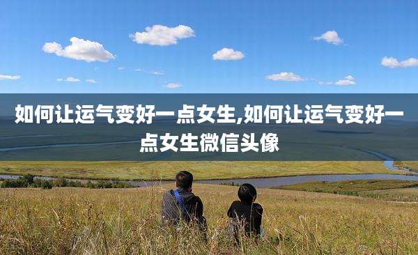 如何让运气变好一点女生,如何让运气变好一点女生微信头像
