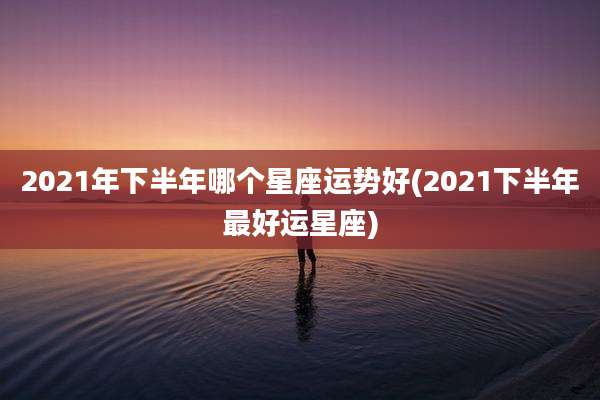 2021年下半年哪个星座运势好(2021下半年最好运星座)