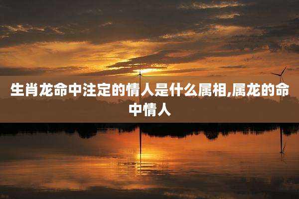 生肖龙命中注定的情人是什么属相,属龙的命中情人