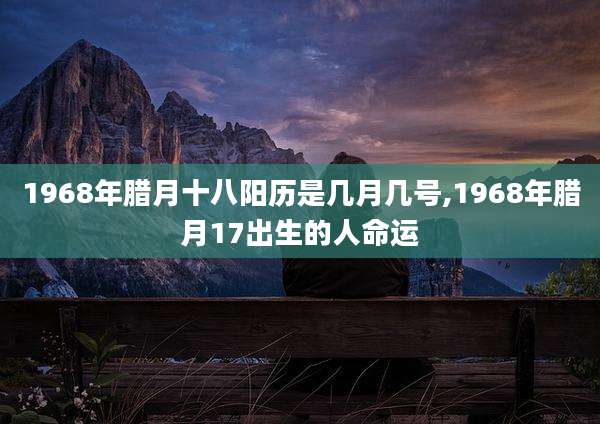1968年腊月十八阳历是几月几号,1968年腊月17出生的人命运