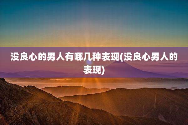 没良心的男人有哪几种表现(没良心男人的表现)