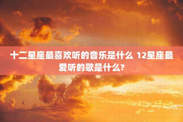 十二星座最喜欢听的音乐是什么 12星座最爱听的歌是什么?