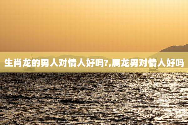 生肖龙的男人对情人好吗?,属龙男对情人好吗