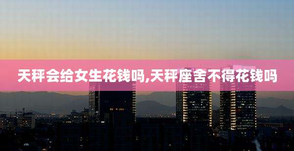 天秤会给女生花钱吗,天秤座舍不得花钱吗