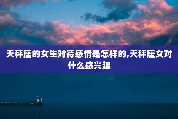 天秤座的女生对待感情是怎样的,天秤座女对什么感兴趣