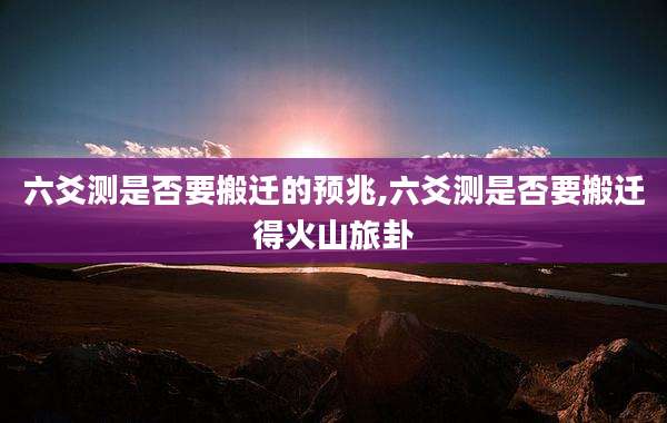 六爻测是否要搬迁的预兆,六爻测是否要搬迁得火山旅卦