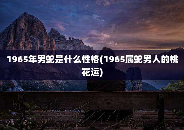 1965年男蛇是什么性格(1965属蛇男人的桃花运)
