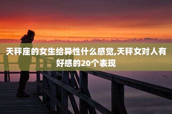 天秤座的女生给异性什么感觉,天秤女对人有好感的20个表现