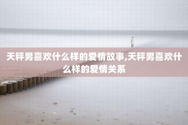 天秤男喜欢什么样的爱情故事,天秤男喜欢什么样的爱情关系
