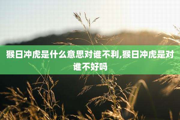 猴日冲虎是什么意思对谁不利,猴日冲虎是对谁不好吗