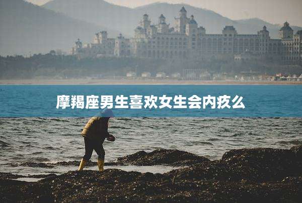 摩羯座男生喜欢女生会内疚么