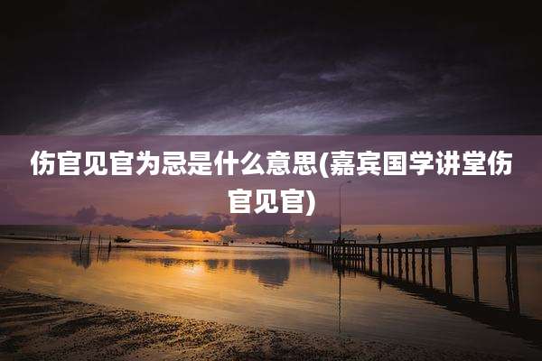 伤官见官为忌是什么意思(嘉宾国学讲堂伤官见官)