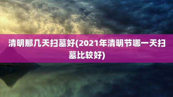 清明那几天扫墓好(2021年清明节哪一天扫墓比较好)