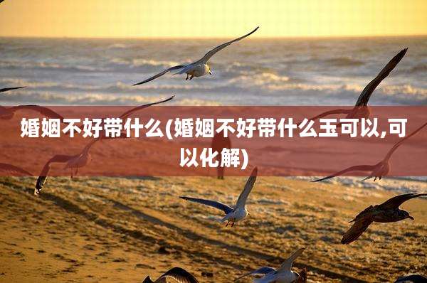 婚姻不好带什么(婚姻不好带什么玉可以,可以化解)