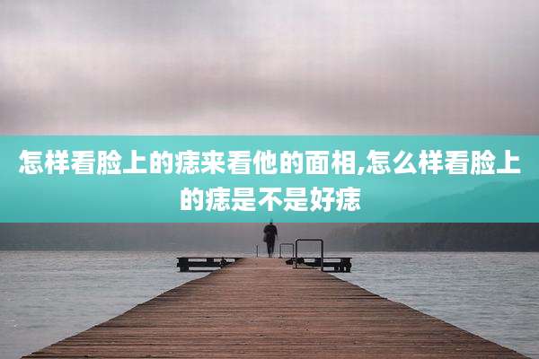 怎样看脸上的痣来看他的面相,怎么样看脸上的痣是不是好痣