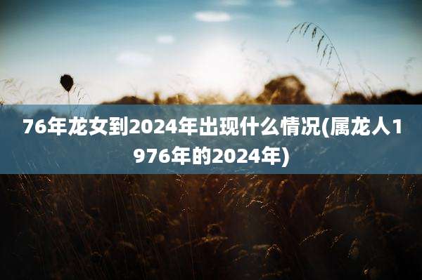 76年龙女到2024年出现什么情况(属龙人1976年的2024年)