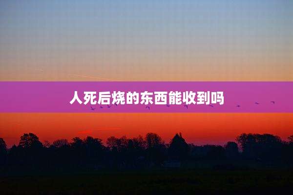 人死后烧的东西能收到吗