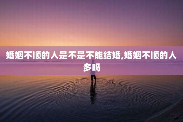 婚姻不顺的人是不是不能结婚,婚姻不顺的人多吗