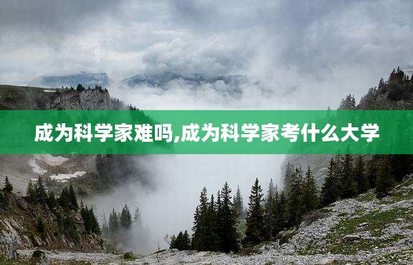 成为科学家难吗,成为科学家考什么大学