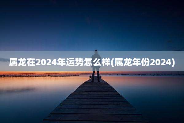 属龙在2024年运势怎么样(属龙年份2024)