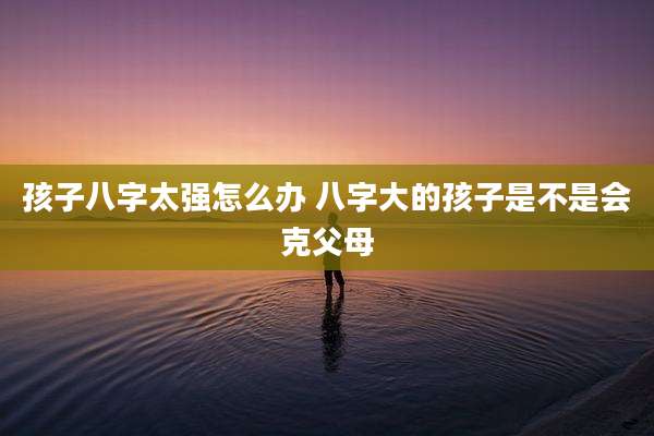 孩子八字太强怎么办 八字大的孩子是不是会克父母