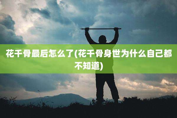 花千骨最后怎么了(花千骨身世为什么自己都不知道)