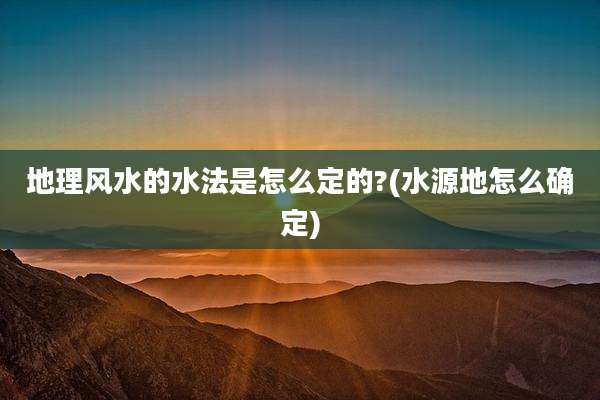 地理风水的水法是怎么定的?(水源地怎么确定)