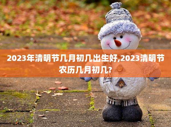 2023年清明节几月初几出生好,2023清明节农历几月初几?