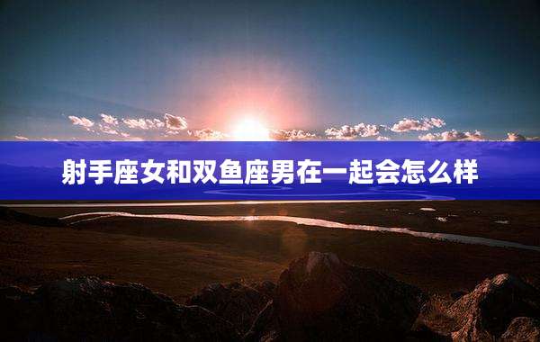 射手座女和双鱼座男在一起会怎么样