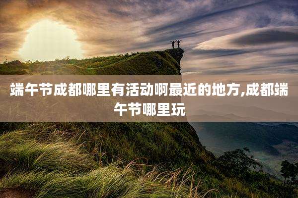 端午节成都哪里有活动啊最近的地方,成都端午节哪里玩