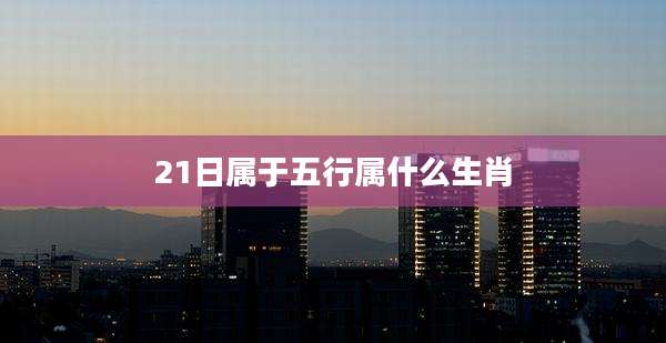 21日属于五行属什么生肖