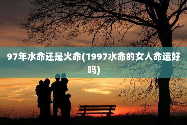 97年水命还是火命(1997水命的女人命运好吗)
