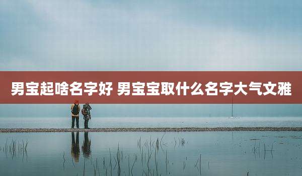 男宝起啥名字好 男宝宝取什么名字大气文雅
