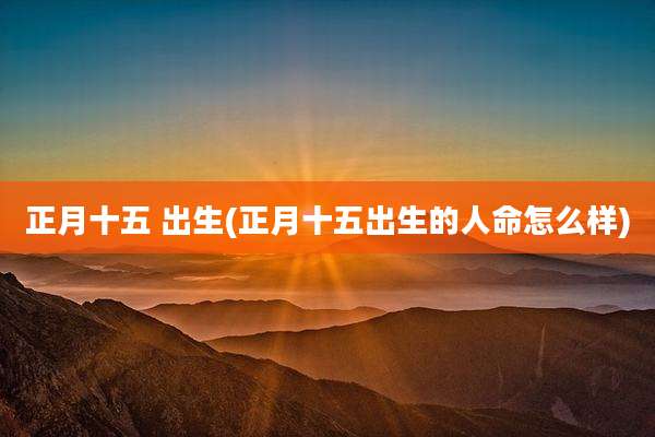 正月十五 出生(正月十五出生的人命怎么样)