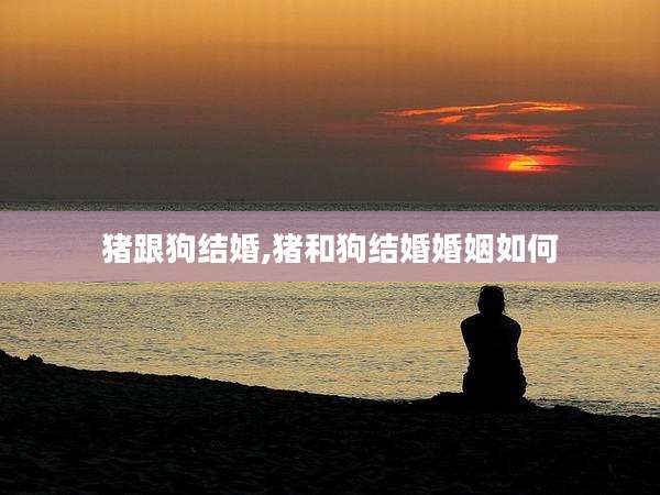 猪跟狗结婚,猪和狗结婚婚姻如何