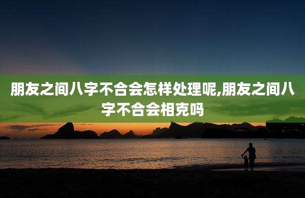 朋友之间八字不合会怎样处理呢,朋友之间八字不合会相克吗