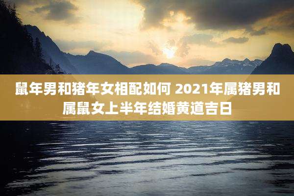 鼠年男和猪年女相配如何 2021年属猪男和属鼠女上半年结婚黄道吉日