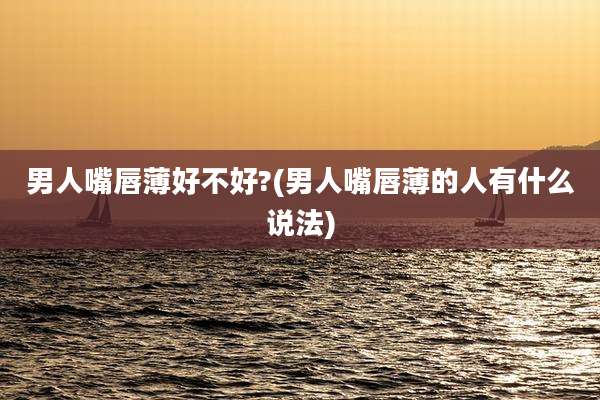 男人嘴唇薄好不好?(男人嘴唇薄的人有什么说法)