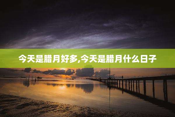 今天是腊月好多,今天是腊月什么日子