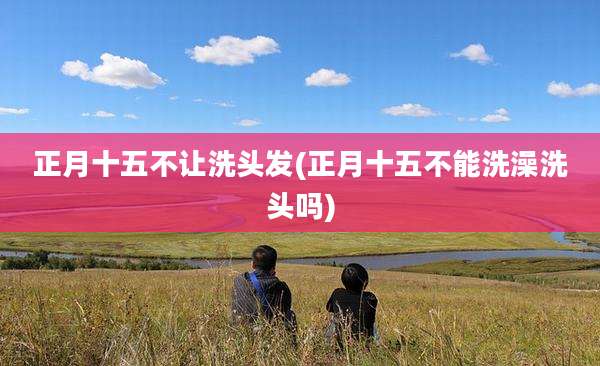 正月十五不让洗头发(正月十五不能洗澡洗头吗)