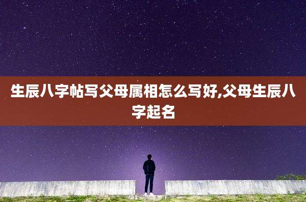 生辰八字帖写父母属相怎么写好,父母生辰八字起名