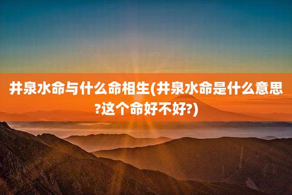 井泉水命与什么命相生(井泉水命是什么意思?这个命好不好?)