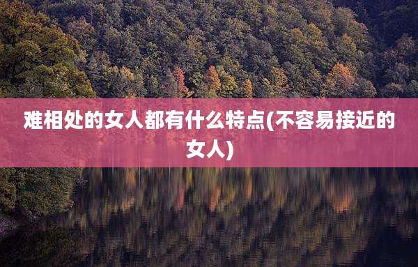 难相处的女人都有什么特点(不容易接近的女人)