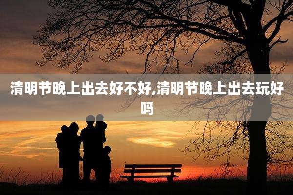 清明节晚上出去好不好,清明节晚上出去玩好吗