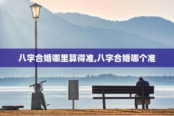 八字合婚哪里算得准,八字合婚哪个准