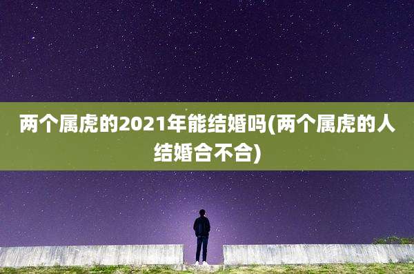 两个属虎的2021年能结婚吗(两个属虎的人结婚合不合)