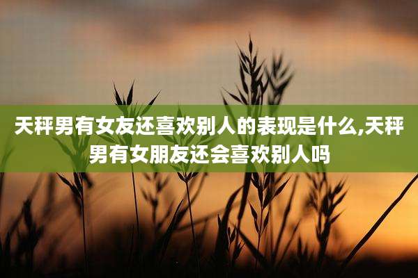 天秤男有女友还喜欢别人的表现是什么,天秤男有女朋友还会喜欢别人吗
