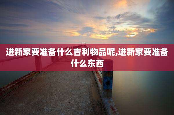 进新家要准备什么吉利物品呢,进新家要准备什么东西