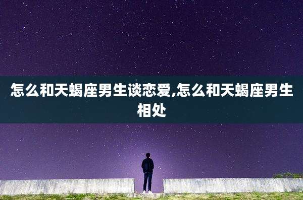 怎么和天蝎座男生谈恋爱,怎么和天蝎座男生相处